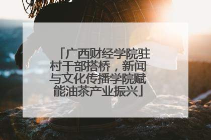 广西财经学院驻村干部搭桥，新闻与文化传播学院赋能油茶产业振兴