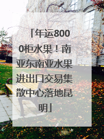 年运8000柜水果！南亚东南亚水果进出口交易集散中心落地昆明