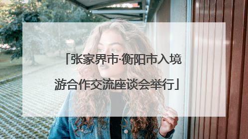 张家界市·衡阳市入境游合作交流座谈会举行