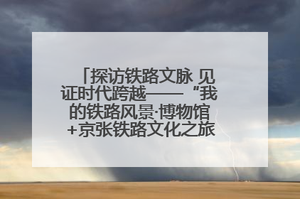 探访铁路文脉 见证时代跨越——“我的铁路风景·博物馆+京张铁路文化之旅”活动在京启动