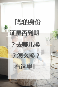 您的身份证是否到期？去哪儿换？怎么换？看这里