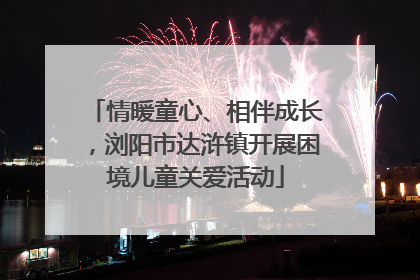 情暖童心、相伴成长，浏阳市达浒镇开展困境儿童关爱活动