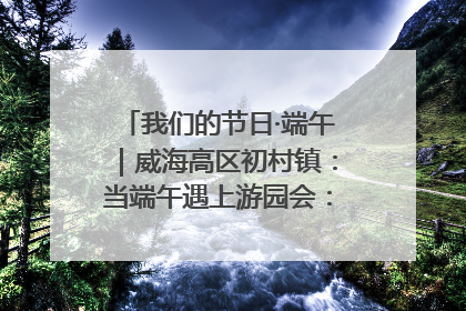 我们的节日·端午｜威海高区初村镇：当端午遇上游园会：来一场“粽”享欢乐的趣味冒险！