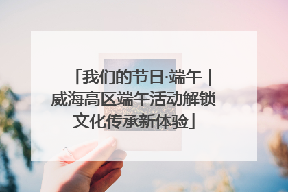 我们的节日·端午｜威海高区端午活动解锁文化传承新体验