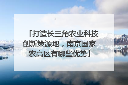 打造长三角农业科技创新策源地，南京国家农高区有哪些优势