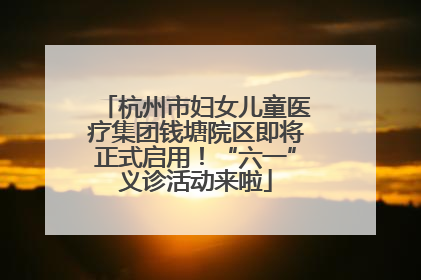 杭州市妇女儿童医疗集团钱塘院区即将正式启用！“六一”义诊活动来啦
