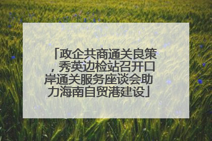政企共商通关良策，秀英边检站召开口岸通关服务座谈会助力海南自贸港建设