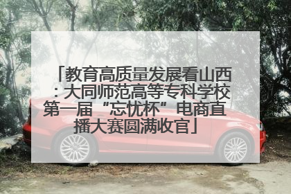 教育高质量发展看山西：大同师范高等专科学校第一届“忘忧杯”电商直播大赛圆满收官