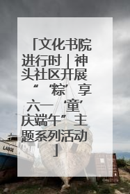 文化书院进行时｜神头社区开展“‘粽’享六一‘童’庆端午”主题系列活动