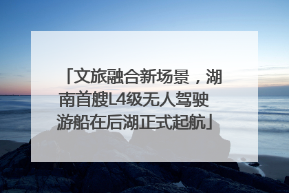 文旅融合新场景，湖南首艘L4级无人驾驶游船在后湖正式起航