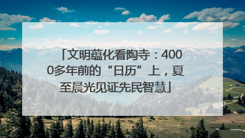 文明蕴化看陶寺：4000多年前的“日历”上，夏至晨光见证先民智慧