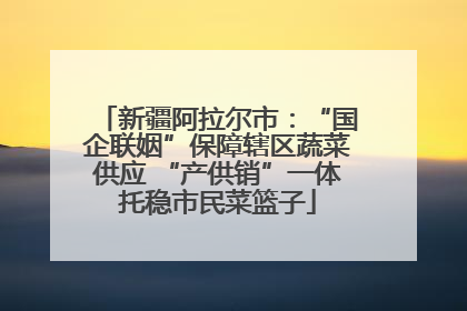 新疆阿拉尔市：“国企联姻”保障辖区蔬菜供应 “产供销”一体托稳市民菜篮子