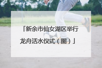 新余市仙女湖区举行龙舟活水仪式（图）