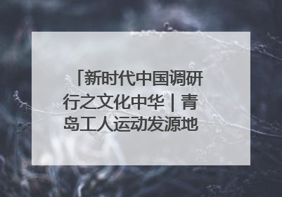 新时代中国调研行之文化中华｜青岛工人运动发源地红色文化浸人心