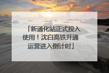 新通化站正式投入使用！沈白高铁开通运营进入倒计时