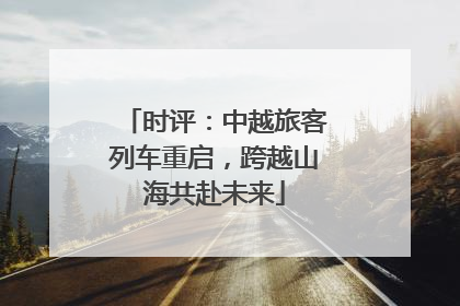 时评：中越旅客列车重启，跨越山海共赴未来