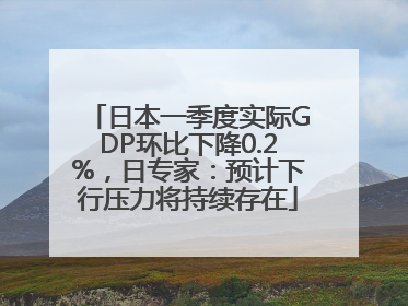 日本一季度实际GDP环比下降0.2%，日专家：预计下行压力将持续存在