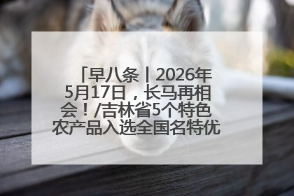 早八条丨2026年5月17日，长马再相会！/吉林省5个特色农产品入选全国名特优新农产品名录
