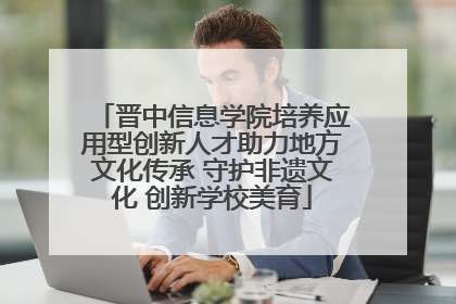 晋中信息学院培养应用型创新人才助力地方文化传承 守护非遗文化 创新学校美育