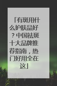 有斑用什么护肤品好？中国祛斑十大品牌推荐指南，热门好用全在这