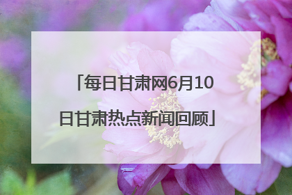 每日甘肃网6月10日甘肃热点新闻回顾