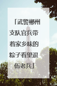 武警郴州支队官兵带着家乡味的粽子看望退伍老兵