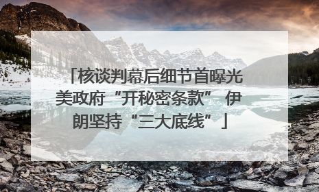 核谈判幕后细节首曝光 美政府“开秘密条款” 伊朗坚持“三大底线”