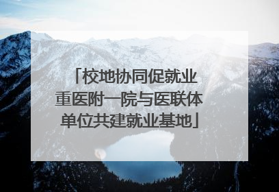 校地协同促就业 重医附一院与医联体单位共建就业基地