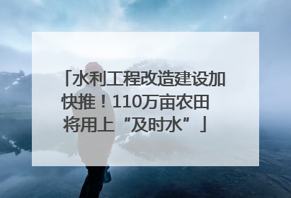 水利工程改造建设加快推！110万亩农田将用上“及时水”