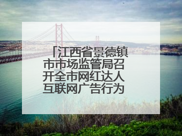 江西省景德镇市市场监管局召开全市网红达人互联网广告行为合规提醒会