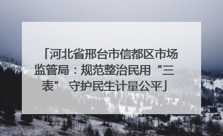 河北省邢台市信都区市场监管局：规范整治民用“三表” 守护民生计量公平