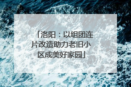 洛阳：以组团连片改造助力老旧小区成美好家园