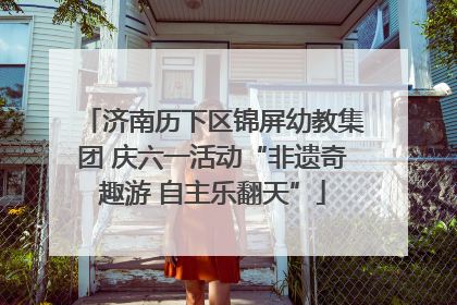 济南历下区锦屏幼教集团 庆六一活动“非遗奇趣游 自主乐翻天”