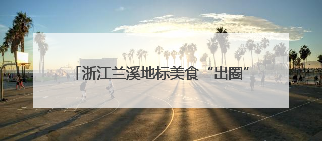 浙江兰溪地标美食“出圈”，激发“舌尖经济”新动能
