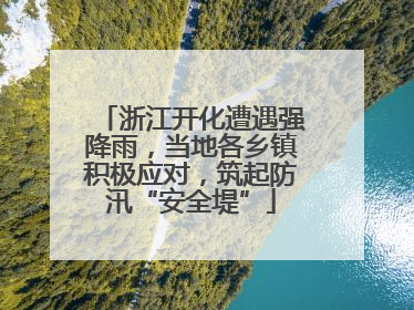 浙江开化遭遇强降雨，当地各乡镇积极应对，筑起防汛“安全堤”