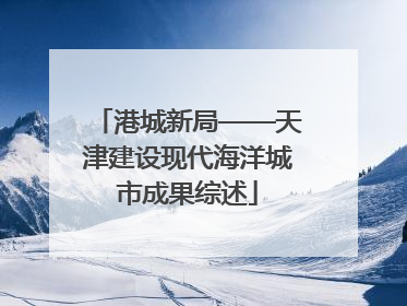 港城新局——天津建设现代海洋城市成果综述