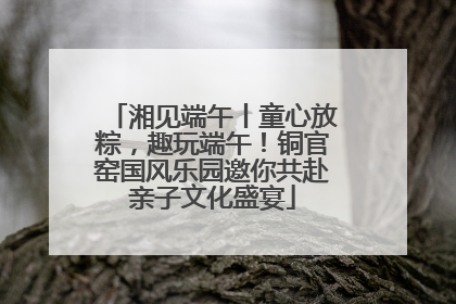 湘见端午丨童心放粽，趣玩端午！铜官窑国风乐园邀你共赴亲子文化盛宴