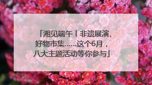 湘见端午丨非遗展演、好物市集……这个6月，八大主题活动等你参与