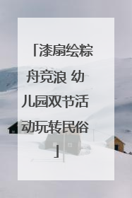 漆扇绘粽舟竞浪 幼儿园双节活动玩转民俗