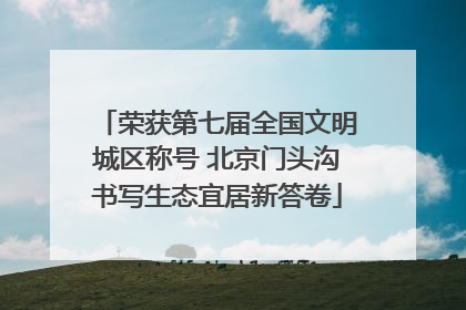 荣获第七届全国文明城区称号 北京门头沟书写生态宜居新答卷