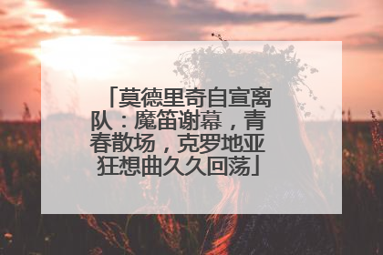 莫德里奇自宣离队：魔笛谢幕，青春散场，克罗地亚狂想曲久久回荡