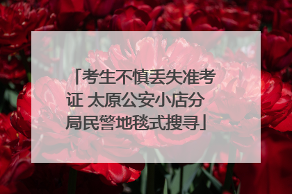 考生不慎丢失准考证 太原公安小店分局民警地毯式搜寻
