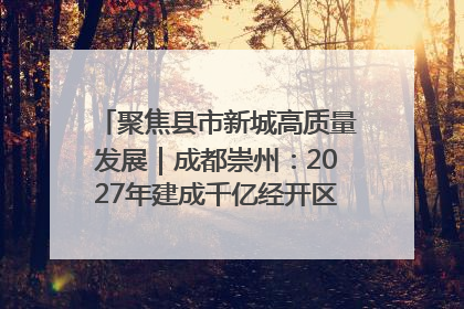 聚焦县市新城高质量发展｜成都崇州：2027年建成千亿经开区、2029年GDP突破750亿元