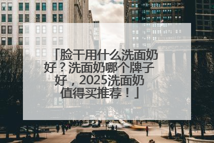 脸干用什么洗面奶好？洗面奶哪个牌子好，2025洗面奶值得买推荐！