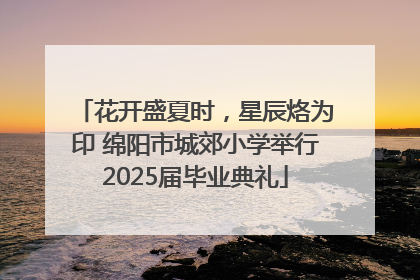 花开盛夏时，星辰烙为印 绵阳市城郊小学举行2025届毕业典礼
