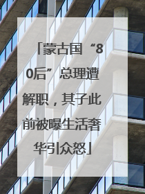 蒙古国“80后”总理遭解职，其子此前被曝生活奢华引众怒