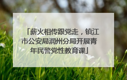 薪火相传跟党走，镇江市公安局润州分局开展青年民警党性教育课