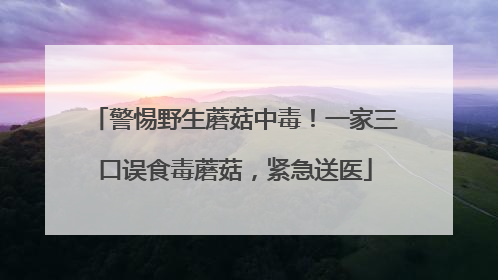 警惕野生蘑菇中毒！一家三口误食毒蘑菇，紧急送医