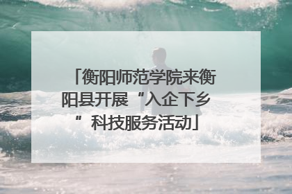 衡阳师范学院来衡阳县开展“入企下乡”科技服务活动