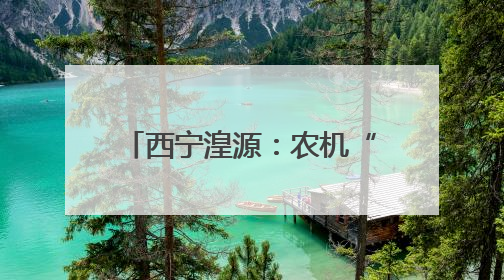 西宁湟源：农机“辞旧迎新” 为农业现代化注入新活力